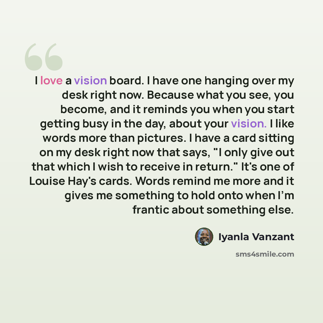 “I love a vision board. I have one hanging over my desk right now. Because what you see, you become, and it reminds you when you start getting busy in the day, about your vision. I like words more than pictures. I have a card sitting on my desk right now that says, "I only give out that which I…” quote by Iyanla Vanzant