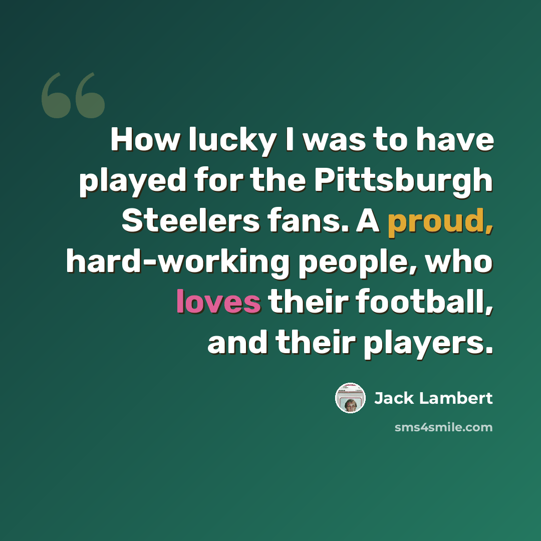 “How lucky I was to have played for the Pittsburgh Steelers fans. A proud, hard-working people, who loves their football, and their players.” quote by Jack Lambert