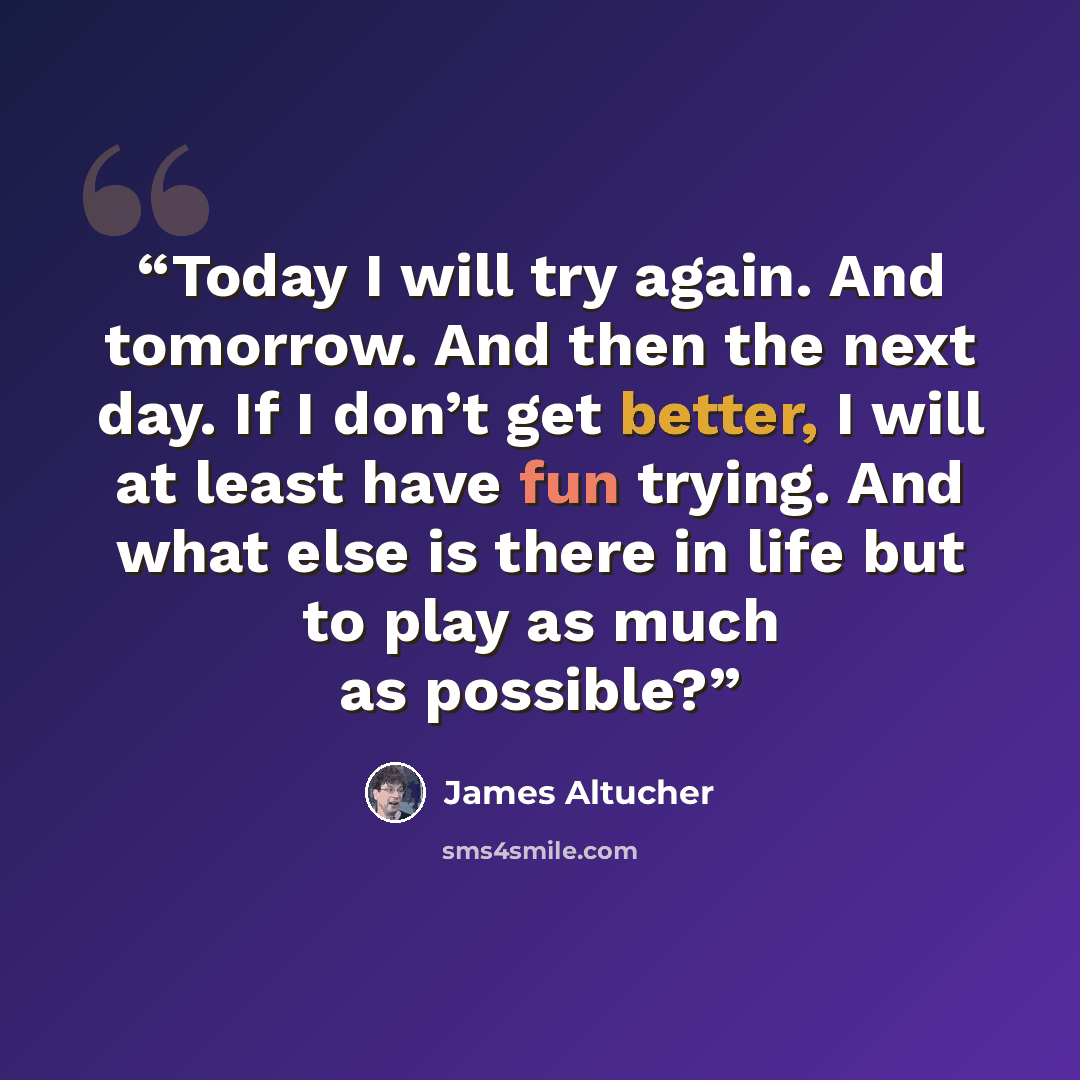 “Today I will try again. And tomorrow. And then the next day. If I don’t get better, I will at least have fun trying. And what else is there in life but to play as much as possible?” quote by James Altucher