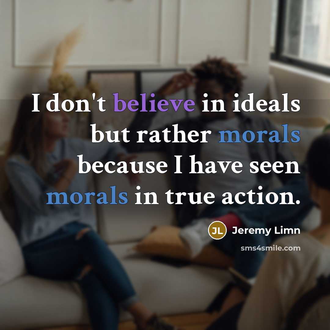 “I don't believe in ideals but rather morals because I have seen morals in true action.” quote by Jeremy Limn
