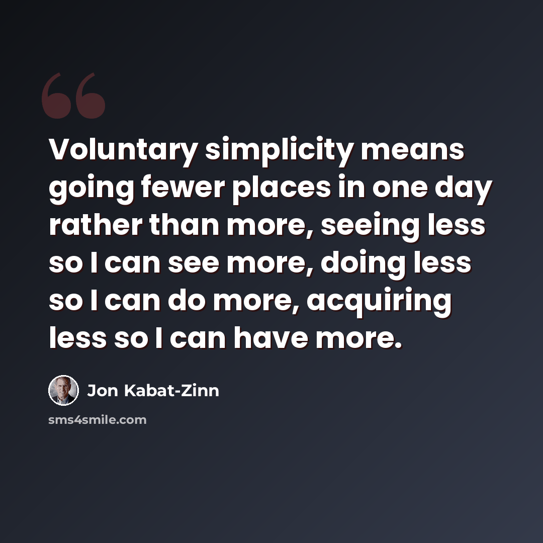 “Voluntary simplicity means going fewer places in one day rather than more, seeing less so I can see more, doing less so I can do more, acquiring less so I can have more.” quote by Jon Kabat-Zinn