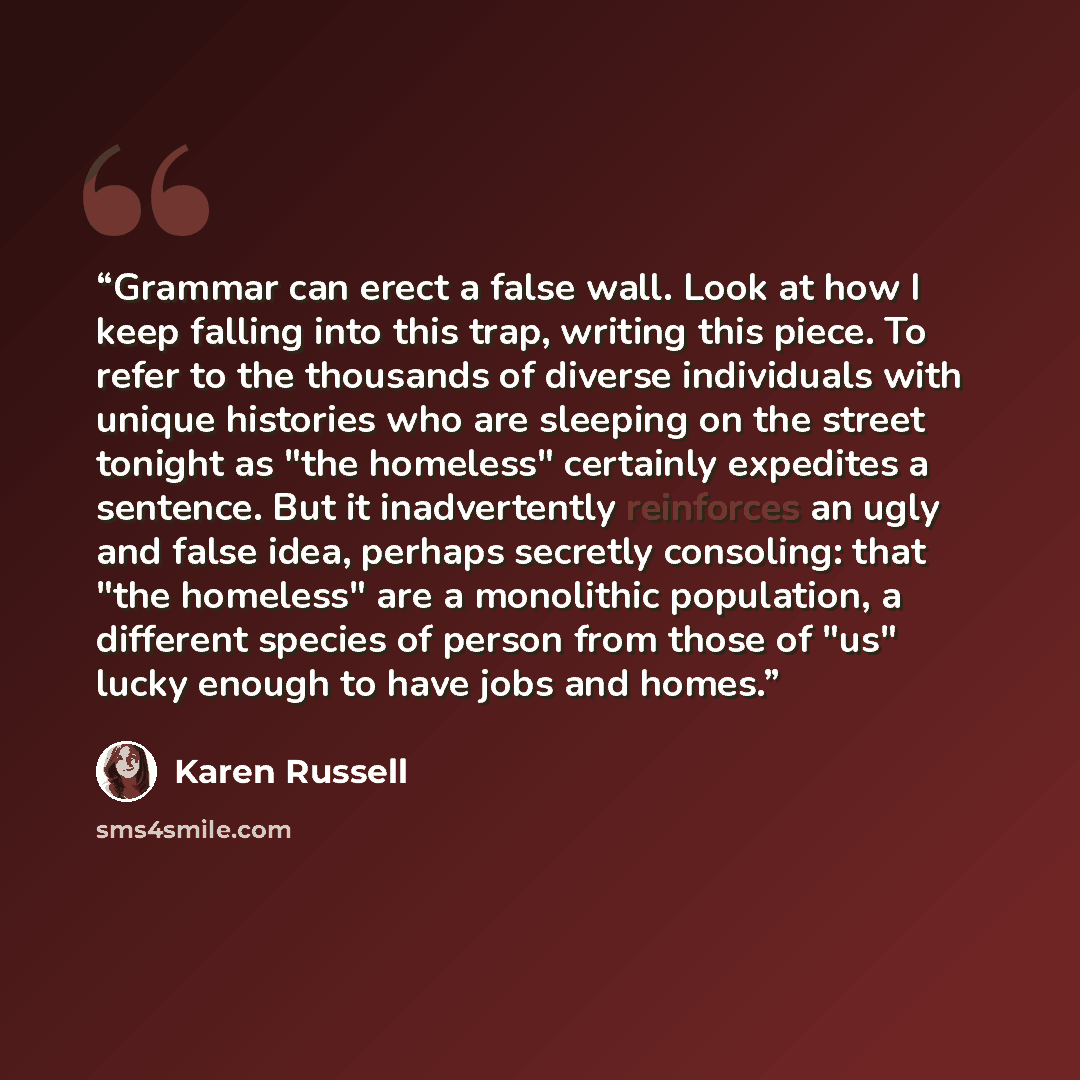 “Grammar can erect a false wall. Look at how I keep falling into this trap, writing this piece. To refer to the thousands of diverse individuals with unique histories who are sleeping on the street tonight as "the homeless" certainly expedites a sentence. But it inadvertently reinforces an ugly and…” quote by Karen Russell