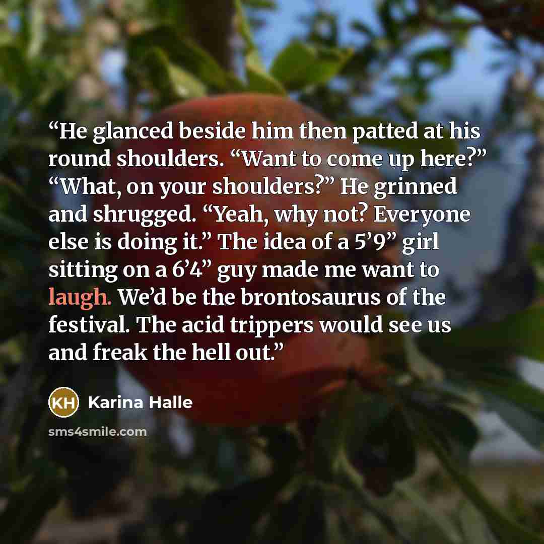 “He glanced beside him then patted at his round shoulders. “Want to come up here?” “What, on your shoulders?” He grinned and shrugged. “Yeah, why not? Everyone else is doing it.” The idea of a 5’9” girl sitting on a 6’4” guy made me want to laugh. We’d be the brontosaurus of the festival. The acid…” quote by Karina Halle