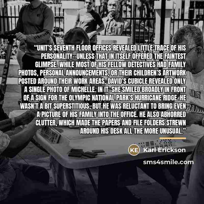 “Unit’s seventh floor offices revealed little trace of his personality--unless that in itself offered the faintest glimpse. While most of his fellow detectives had family photos, personal announcements, or their children’s artwork posted around their work areas, David’s cubicle revealed only a…” quote by Karl Erickson