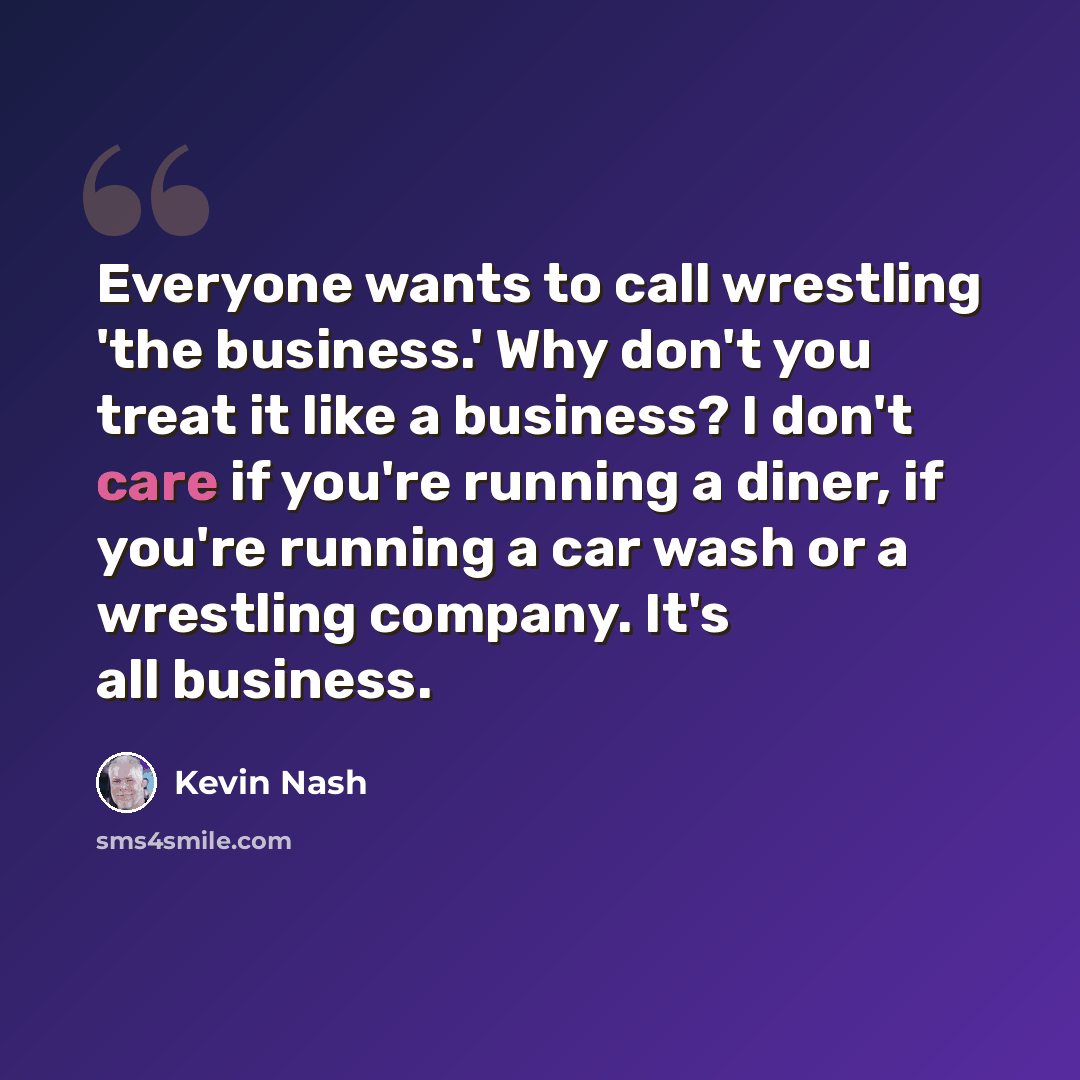 “Everyone wants to call wrestling 'the business.' Why don't you treat it like a business? I don't care if you're running a diner, if you're running a car wash or a wrestling company. It's all business.” quote by Kevin Nash