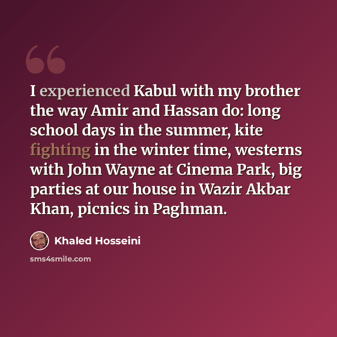 “I experienced Kabul with my brother the way Amir and Hassan do: long school days in the summer, kite fighting in the winter time, westerns with John Wayne at Cinema Park, big parties at our house in Wazir Akbar Khan, picnics in Paghman.” quote by Khaled Hosseini