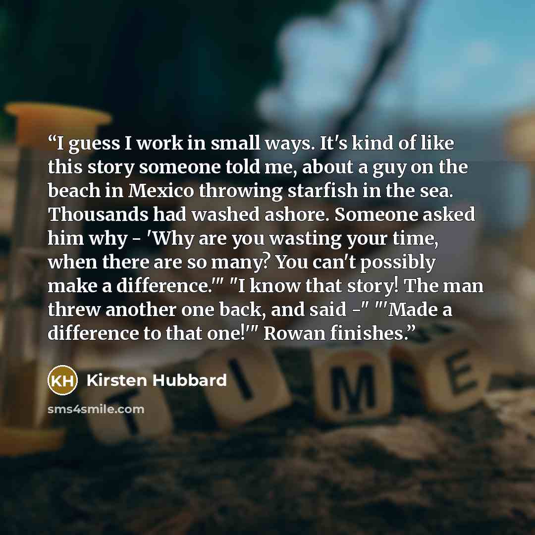 “I guess I work in small ways. It's kind of like this story someone told me, about a guy on the beach in Mexico throwing starfish in the sea. Thousands had washed ashore. Someone asked him why - 'Why are you wasting your time, when there are so many? You can't possibly make a difference.'" "I know…” quote by Kirsten Hubbard