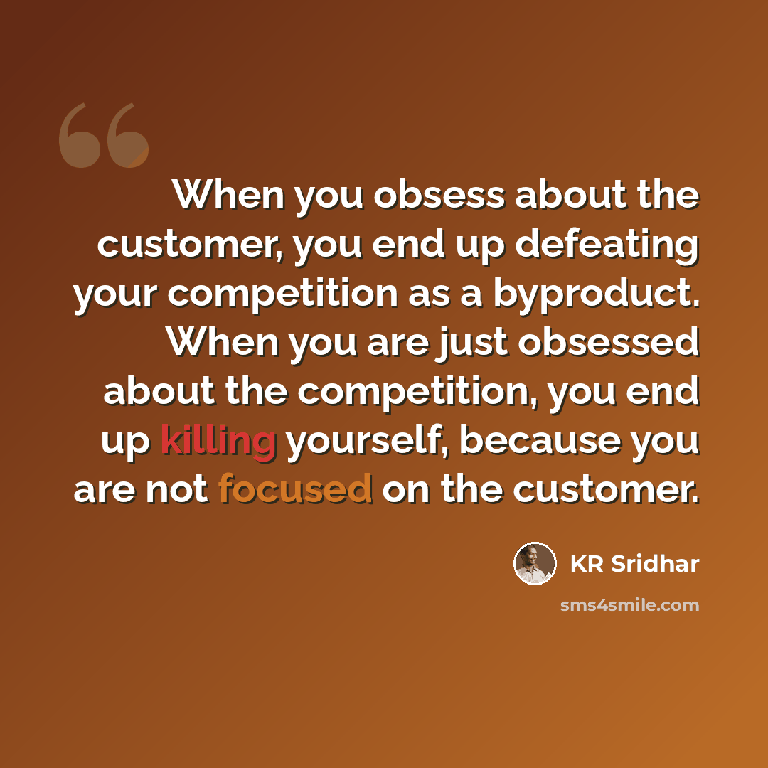 “When you obsess about the customer, you end up defeating your competition as a byproduct. When you are just obsessed about the competition, you end up killing yourself, because you are not focused on the customer.” quote by KR Sridhar