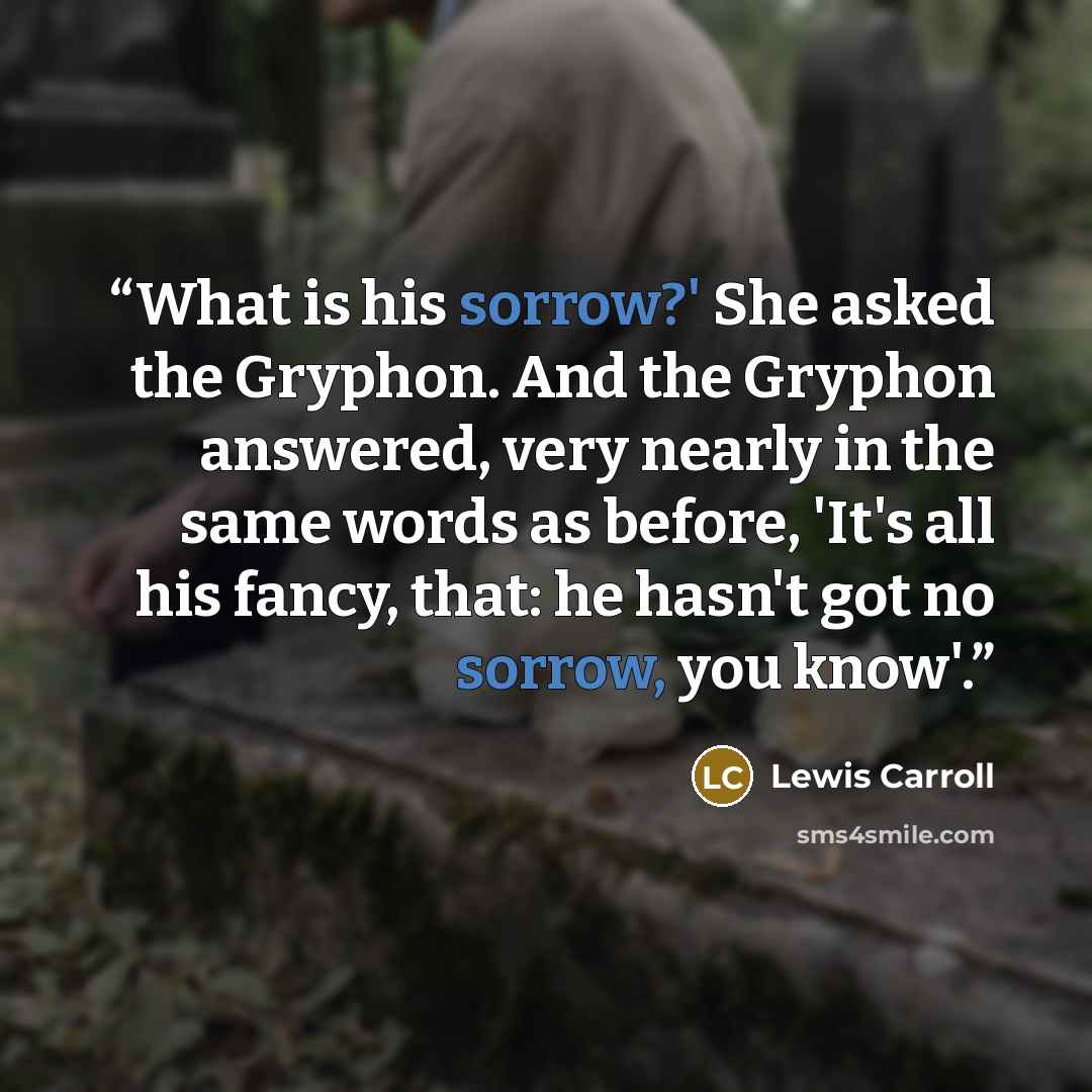 “What is his sorrow?' She asked the Gryphon. And the Gryphon answered, very nearly in the same words as before, 'It's all his fancy, that: he hasn't got no sorrow, you know'.” quote by Lewis Carroll