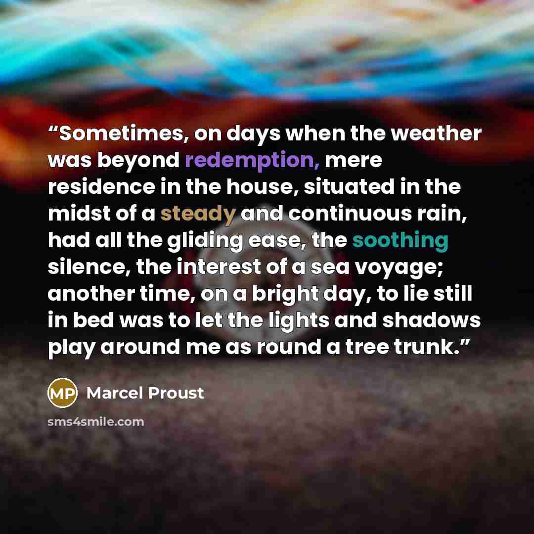 “Sometimes, on days when the weather was beyond redemption, mere residence in the house, situated in the midst of a steady and continuous rain, had all the gliding ease, the soothing silence, the interest of a sea voyage; another time, on a bright day, to lie still in bed was to let the lights and…” quote by Marcel Proust