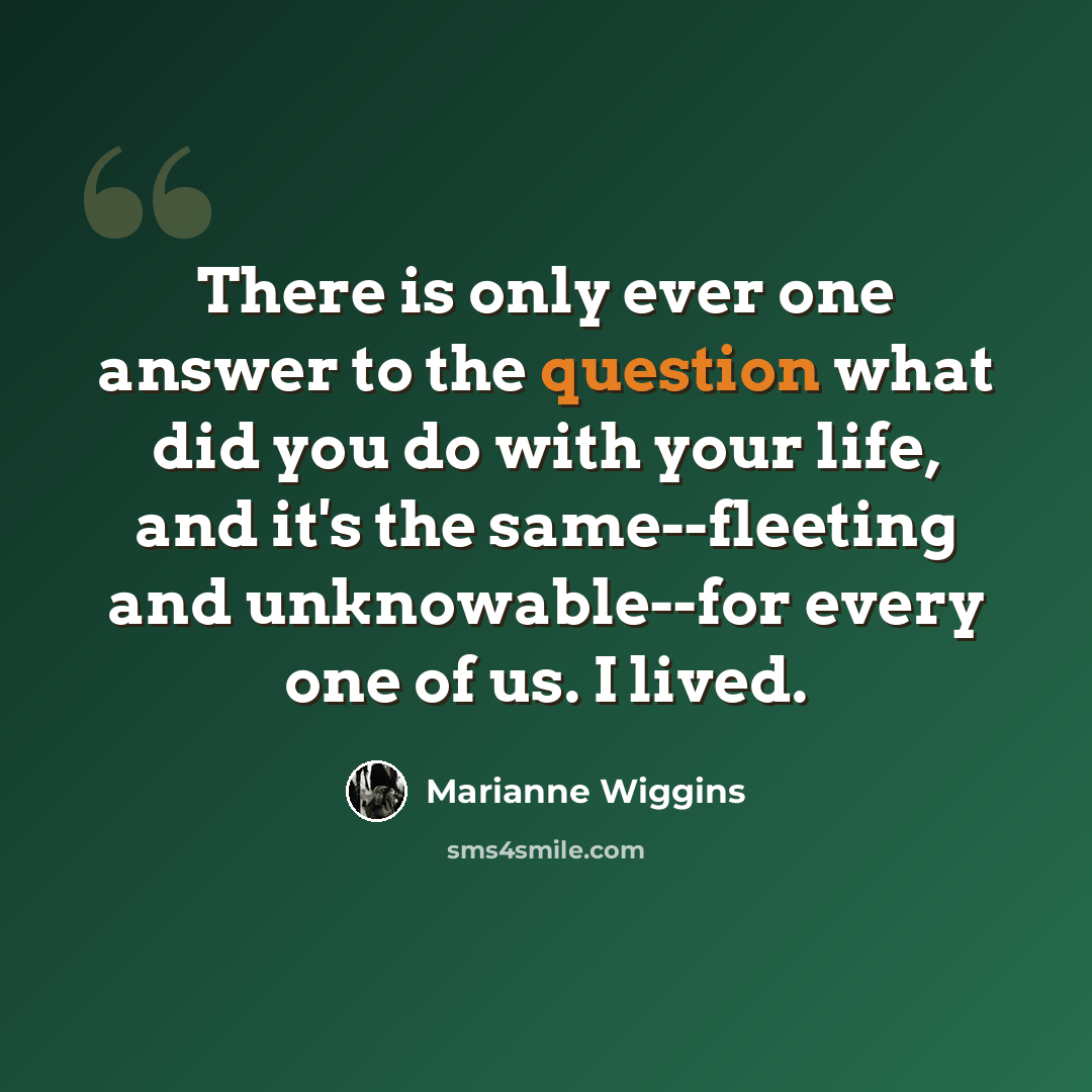 “There is only ever one answer to the question what did you do with your life, and it's the same--fleeting and unknowable--for every one of us. I lived.” quote by Marianne Wiggins
