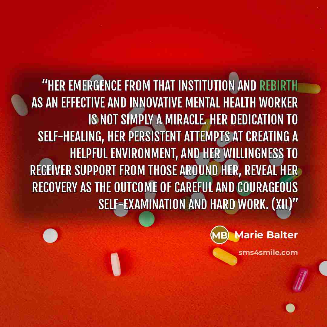 “Her emergence from that institution and rebirth as an effective and innovative mental health worker is not simply a miracle. Her dedication to self-healing, her persistent attempts at creating a helpful environment, and her willingness to receiver support from those around her, reveal her recovery…” quote by Marie Balter