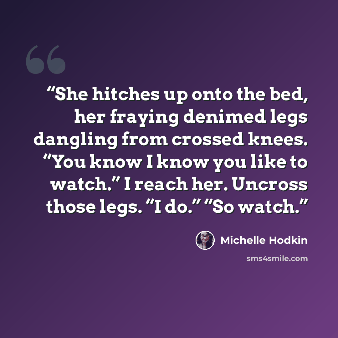 “She hitches up onto the bed, her fraying denimed legs dangling from crossed knees. “You know I know you like to watch.” I reach her. Uncross those legs. “I do.” “So watch.” quote by Michelle Hodkin