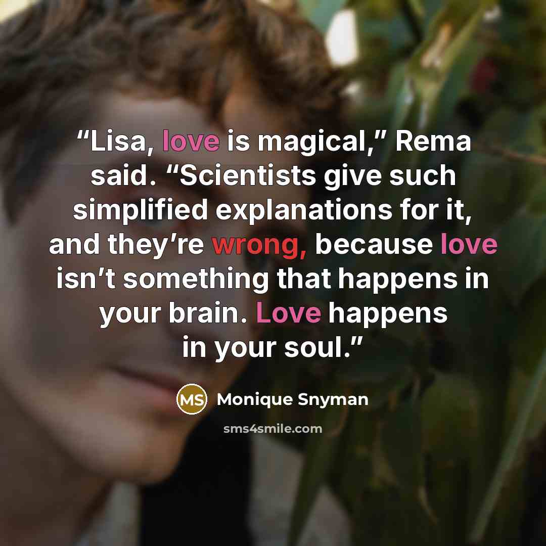 “Lisa, love is magical,” Rema said. “Scientists give such simplified explanations for it, and they’re wrong, because love isn’t something that happens in your brain. Love happens in your soul.” quote by Monique Snyman