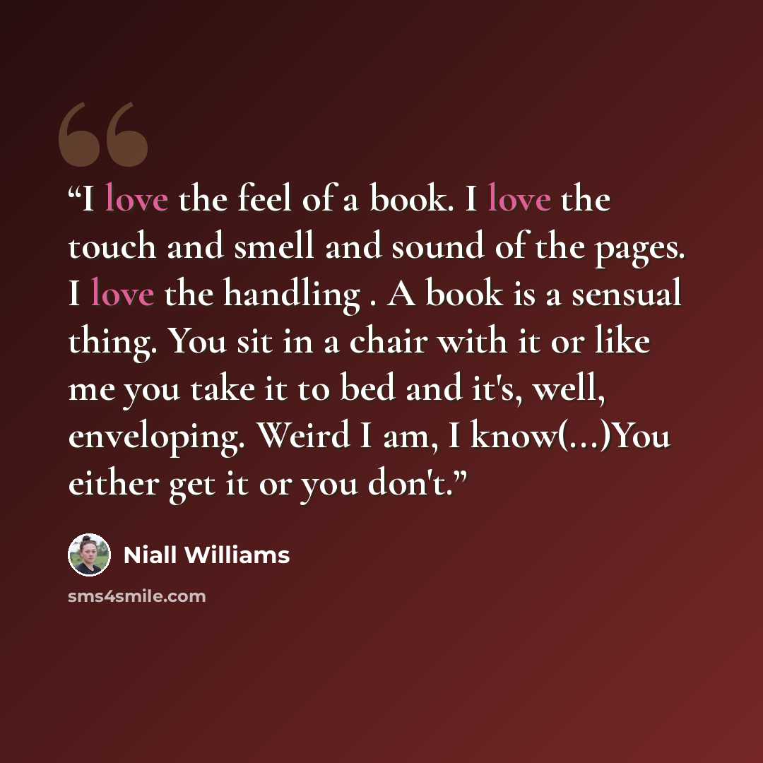 “I love the feel of a book. I love the touch and smell and sound of the pages. I love the handling . A book is a sensual thing. You sit in a chair with it or like me you take it to bed and it's, well, enveloping. Weird I am, I know(...)You either get it or you don't.” quote by Niall Williams