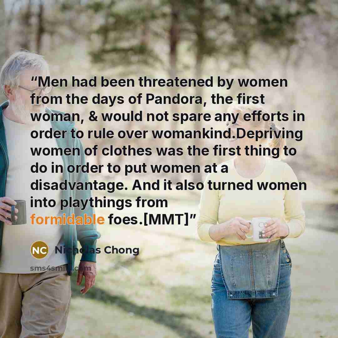“Men had been threatened by women from the days of Pandora, the first woman, & would not spare any efforts in order to rule over womankind.Depriving women of clothes was the first thing to do in order to put women at a disadvantage. And it also turned women into playthings from formidable foes.[MMT]” quote by Nicholas Chong