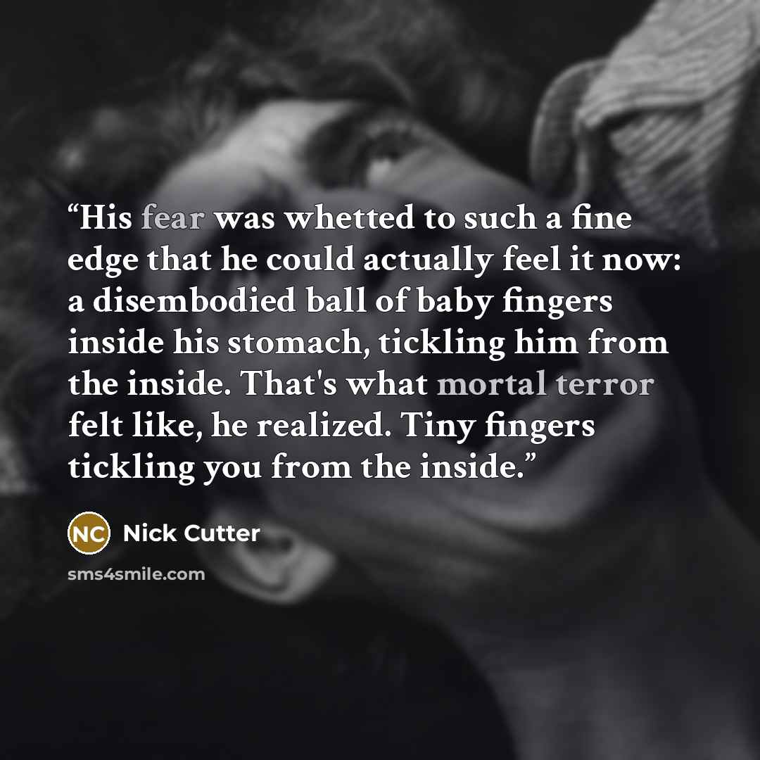 “His fear was whetted to such a fine edge that he could actually feel it now: a disembodied ball of baby fingers inside his stomach, tickling him from the inside. That's what mortal terror felt like, he realized. Tiny fingers tickling you from the inside.” quote by Nick Cutter