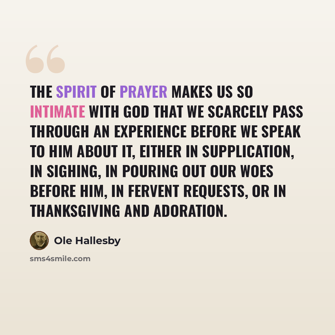 “The Spirit of prayer makes us so intimate with God that we scarcely pass through an experience before we speak to Him about it, either in supplication, in sighing, in pouring out our woes before Him, in fervent requests, or in thanksgiving and adoration.” quote by Ole Hallesby