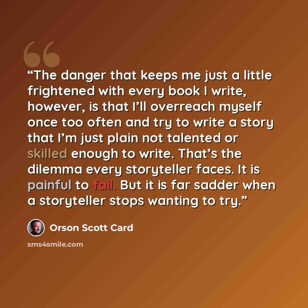 “The danger that keeps me just a little frightened with every book I write, however, is that I’ll overreach myself once too often and try to write a story that I’m just plain not talented or skilled enough to write. That’s the dilemma every storyteller faces. It is painful to fail. But it is far…” quote by Orson Scott Card
