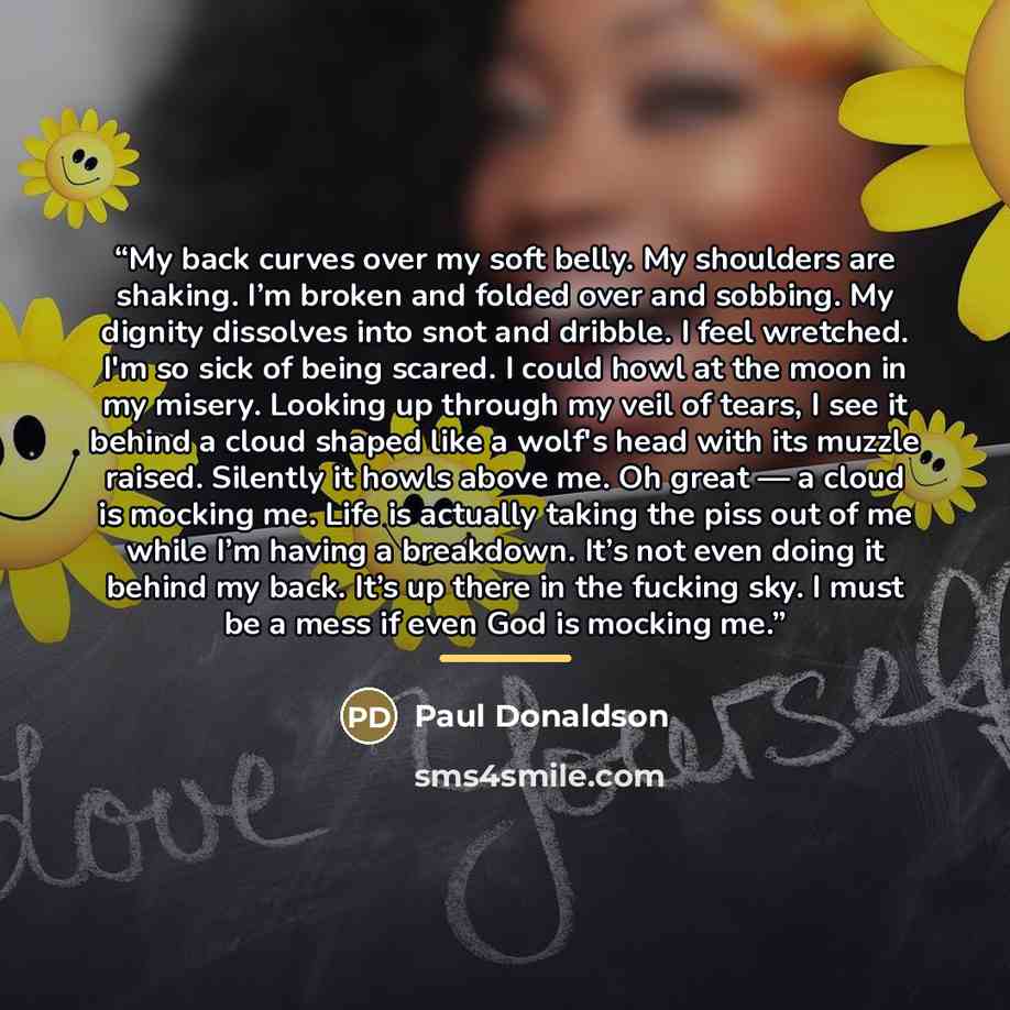 “My back curves over my soft belly. My shoulders are shaking. I’m broken and folded over and sobbing. My dignity dissolves into snot and dribble. I feel wretched. I'm so sick of being scared. I could howl at the moon in my misery. Looking up through my veil of tears, I see it behind a cloud shaped…” quote by Paul Donaldson