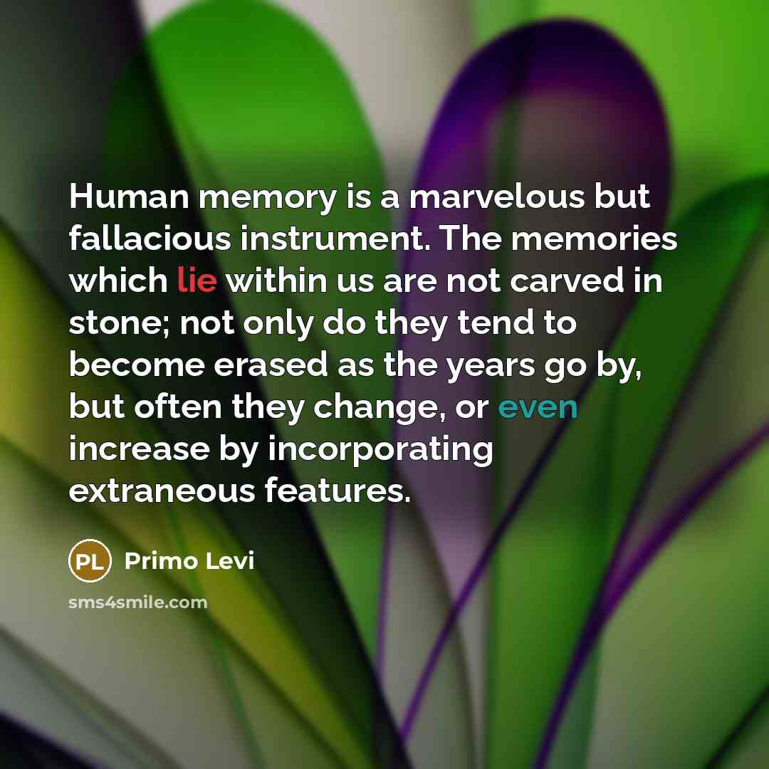 “Human memory is a marvelous but fallacious instrument. The memories which lie within us are not carved in stone; not only do they tend to become erased as the years go by, but often they change, or even increase by incorporating extraneous features.” quote by Primo Levi