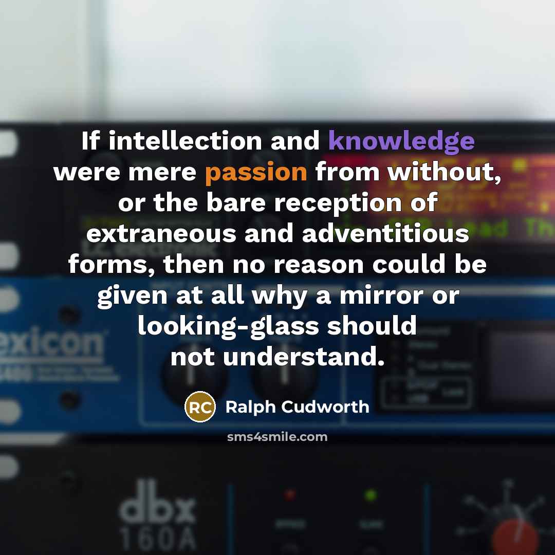 “If intellection and knowledge were mere passion from without, or the bare reception of extraneous and adventitious forms, then no reason could be given at all why a mirror or looking-glass should not understand.” quote by Ralph Cudworth