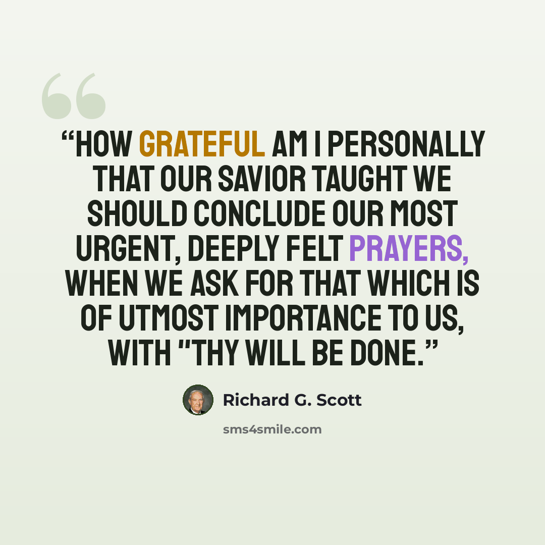 “How grateful am I personally that our Savior taught we should conclude our most urgent, deeply felt prayers, when we ask for that which is of utmost importance to us, with "Thy will be done.” quote by Richard G. Scott