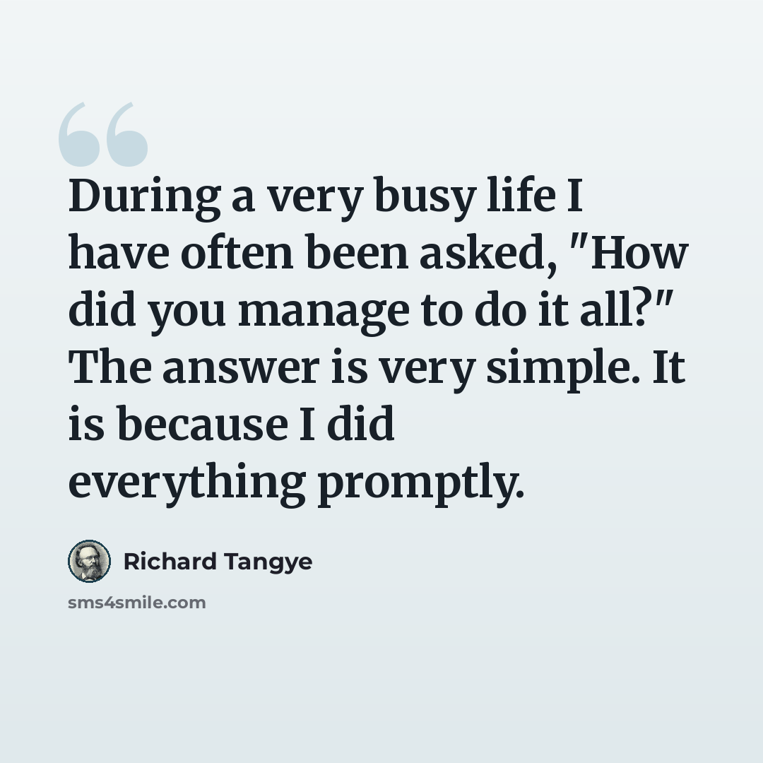 “During a very busy life I have often been asked, "How did you manage to do it all?" The answer is very simple. It is because I did everything promptly.” quote by Richard Tangye