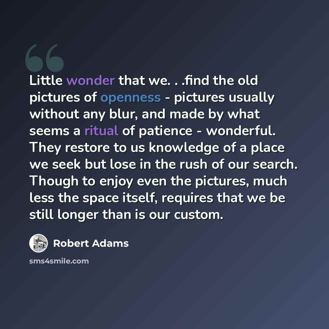 “Little wonder that we. . .find the old pictures of openness - pictures usually without any blur, and made by what seems a ritual of patience - wonderful. They restore to us knowledge of a place we seek but lose in the rush of our search. Though to enjoy even the pictures, much less the space…” quote by Robert Adams