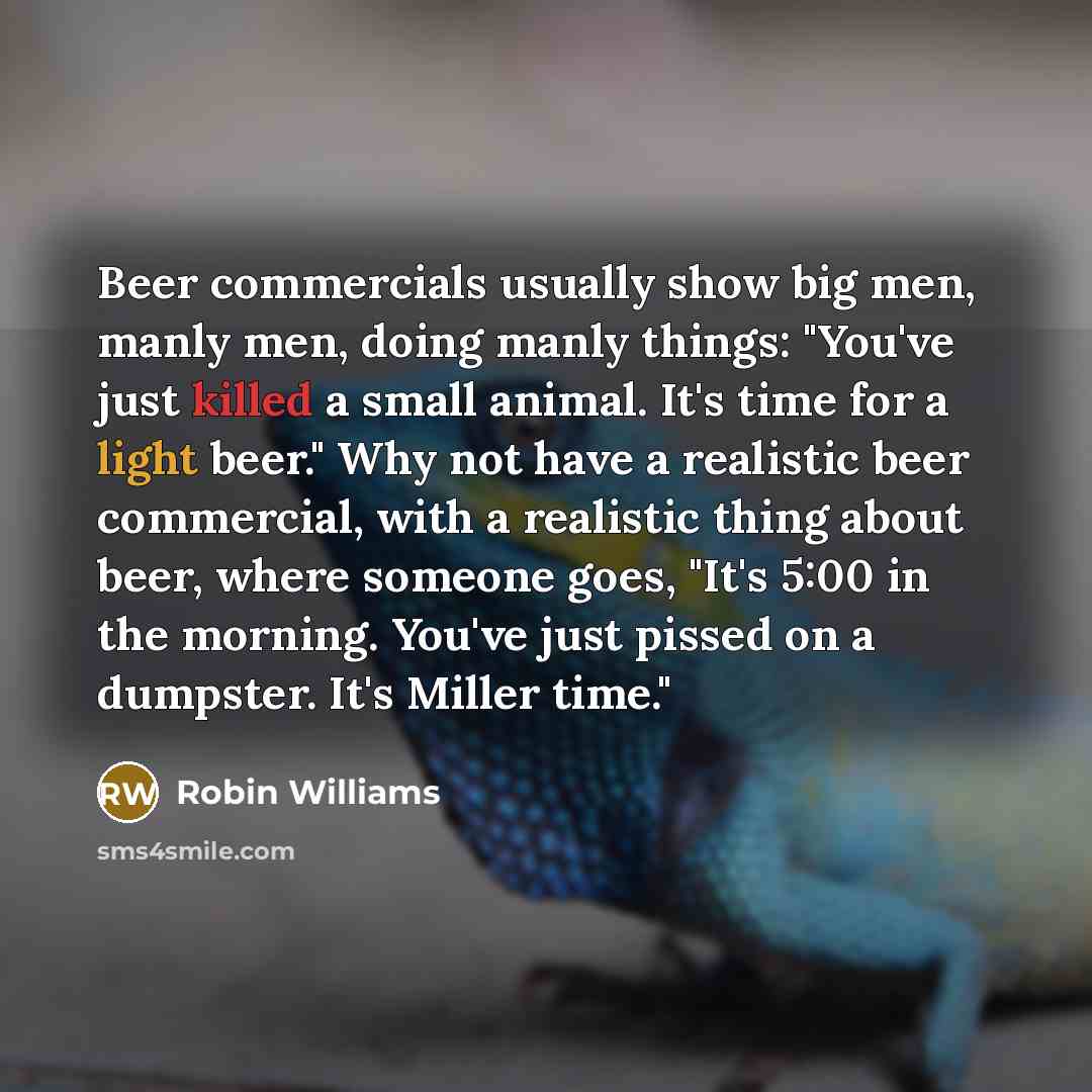 “Beer commercials usually show big men, manly men, doing manly things: "You've just killed a small animal. It's time for a light beer." Why not have a realistic beer commercial, with a realistic thing about beer, where someone goes, "It's 5:00 in the morning. You've just pissed on a dumpster. It's…” quote by Robin Williams