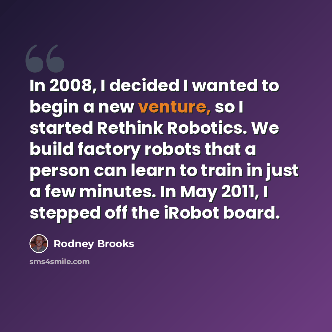 “In 2008, I decided I wanted to begin a new venture, so I started Rethink Robotics. We build factory robots that a person can learn to train in just a few minutes. In May 2011, I stepped off the iRobot board.” quote by Rodney Brooks