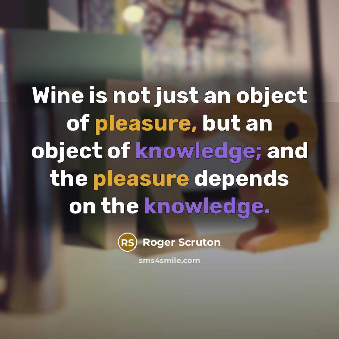 “Wine is not just an object of pleasure, but an object of knowledge; and the pleasure depends on the knowledge.” quote by Roger Scruton