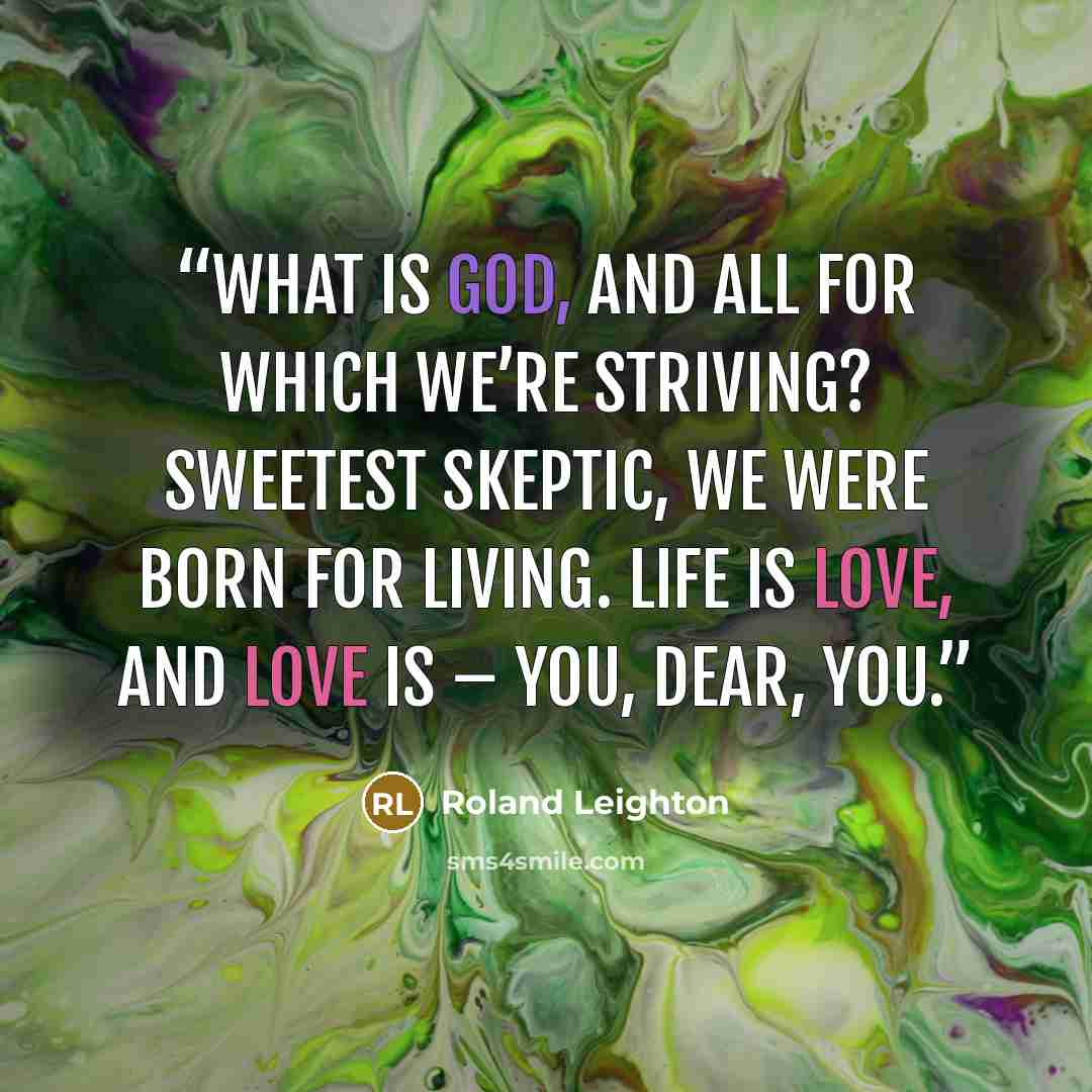 “What is God, and all for which we’re striving? Sweetest skeptic, we were born for living. Life is Love, and Love is – You, dear, you.” quote by Roland Leighton