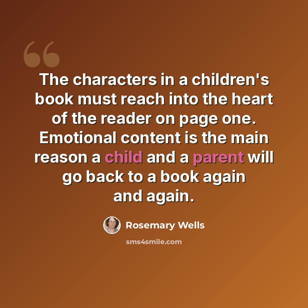 “The characters in a children's book must reach into the heart of the reader on page one. Emotional content is the main reason a child and a parent will go back to a book again and again.” quote by Rosemary Wells