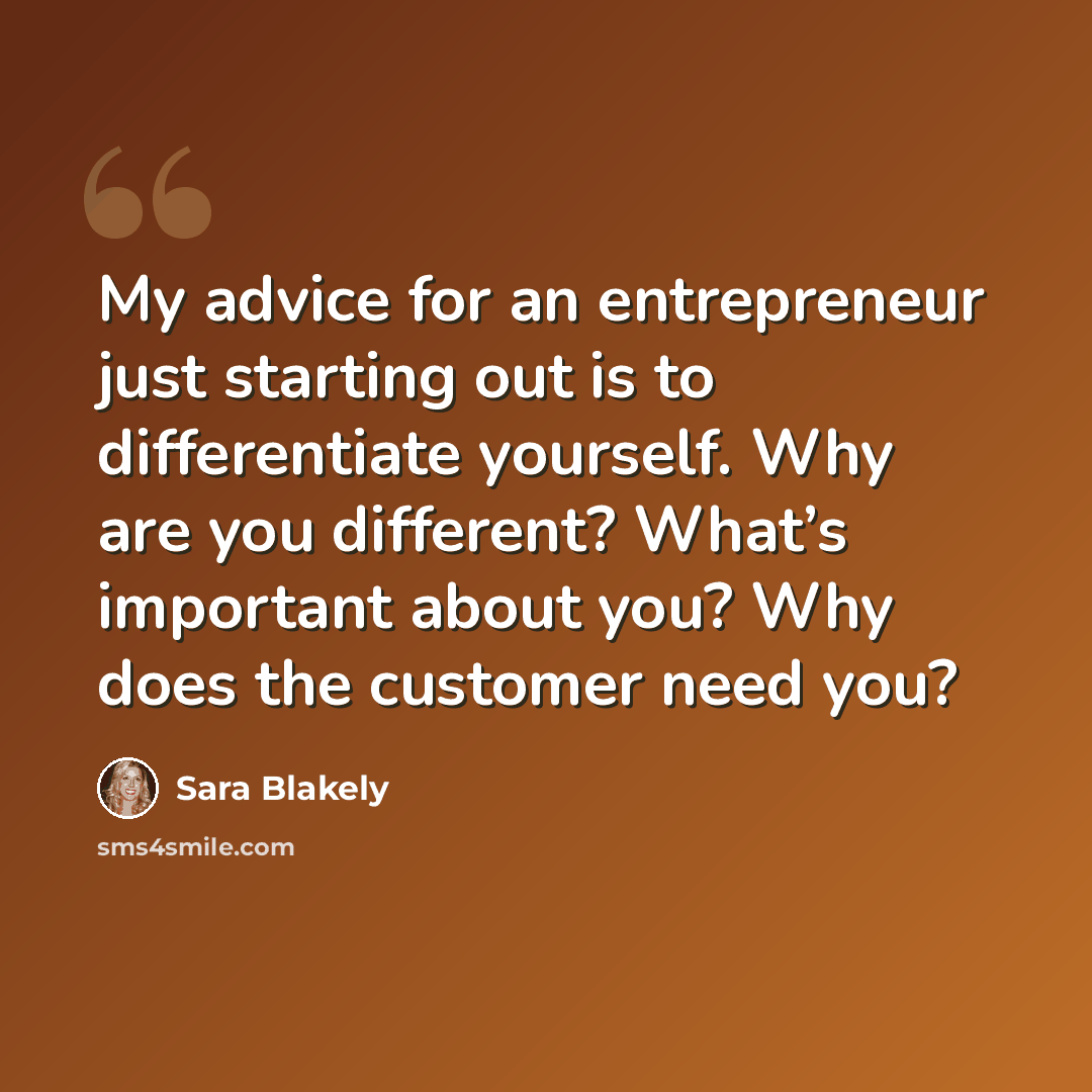 “My advice for an entrepreneur just starting out is to differentiate yourself. Why are you different? What’s important about you? Why does the customer need you?” quote by Sara Blakely