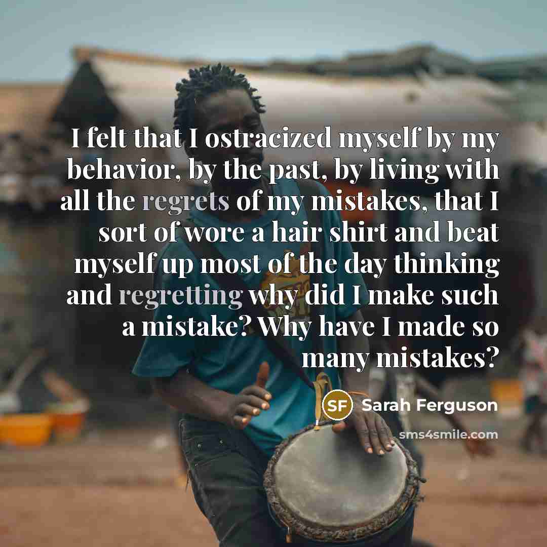 “I felt that I ostracized myself by my behavior, by the past, by living with all the regrets of my mistakes, that I sort of wore a hair shirt and beat myself up most of the day thinking and regretting why did I make such a mistake? Why have I made so many mistakes?” quote by Sarah Ferguson
