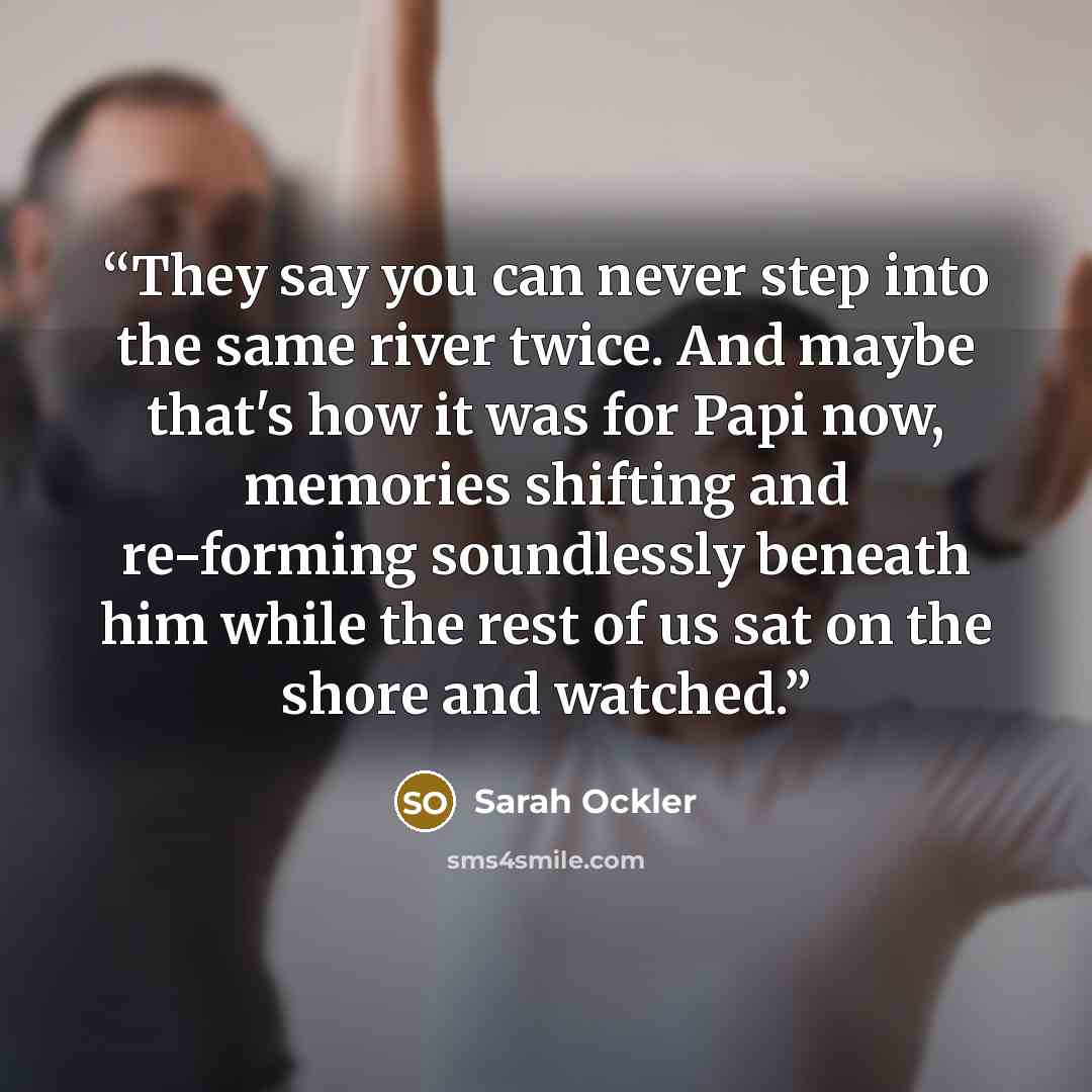 “They say you can never step into the same river twice. And maybe that's how it was for Papi now, memories shifting and re-forming soundlessly beneath him while the rest of us sat on the shore and watched.” quote by Sarah Ockler