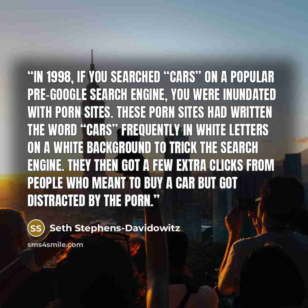 “In 1998, if you searched “cars” on a popular pre-Google search engine, you were inundated with porn sites. These porn sites had written the word “cars” frequently in white letters on a white background to trick the search engine. They then got a few extra clicks from people who meant to buy a car…” quote by Seth Stephens-Davidowitz