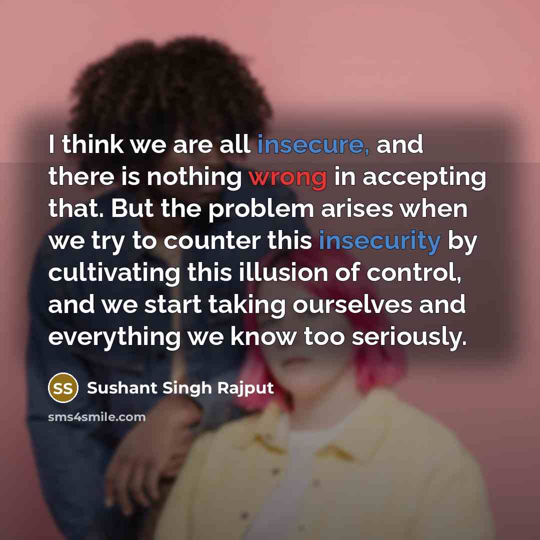 “I think we are all insecure, and there is nothing wrong in accepting that. But the problem arises when we try to counter this insecurity by cultivating this illusion of control, and we start taking ourselves and everything we know too seriously.” quote by Sushant Singh Rajput