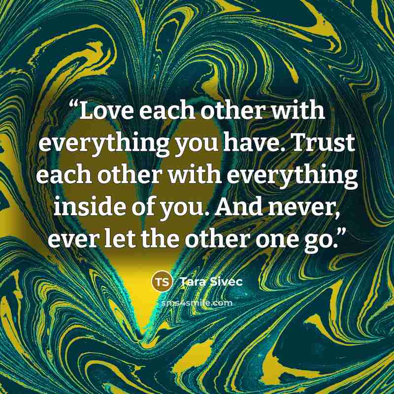 “Love each other with everything you have. Trust each other with everything inside of you. And never, ever let the other one go.” quote by Tara Sivec