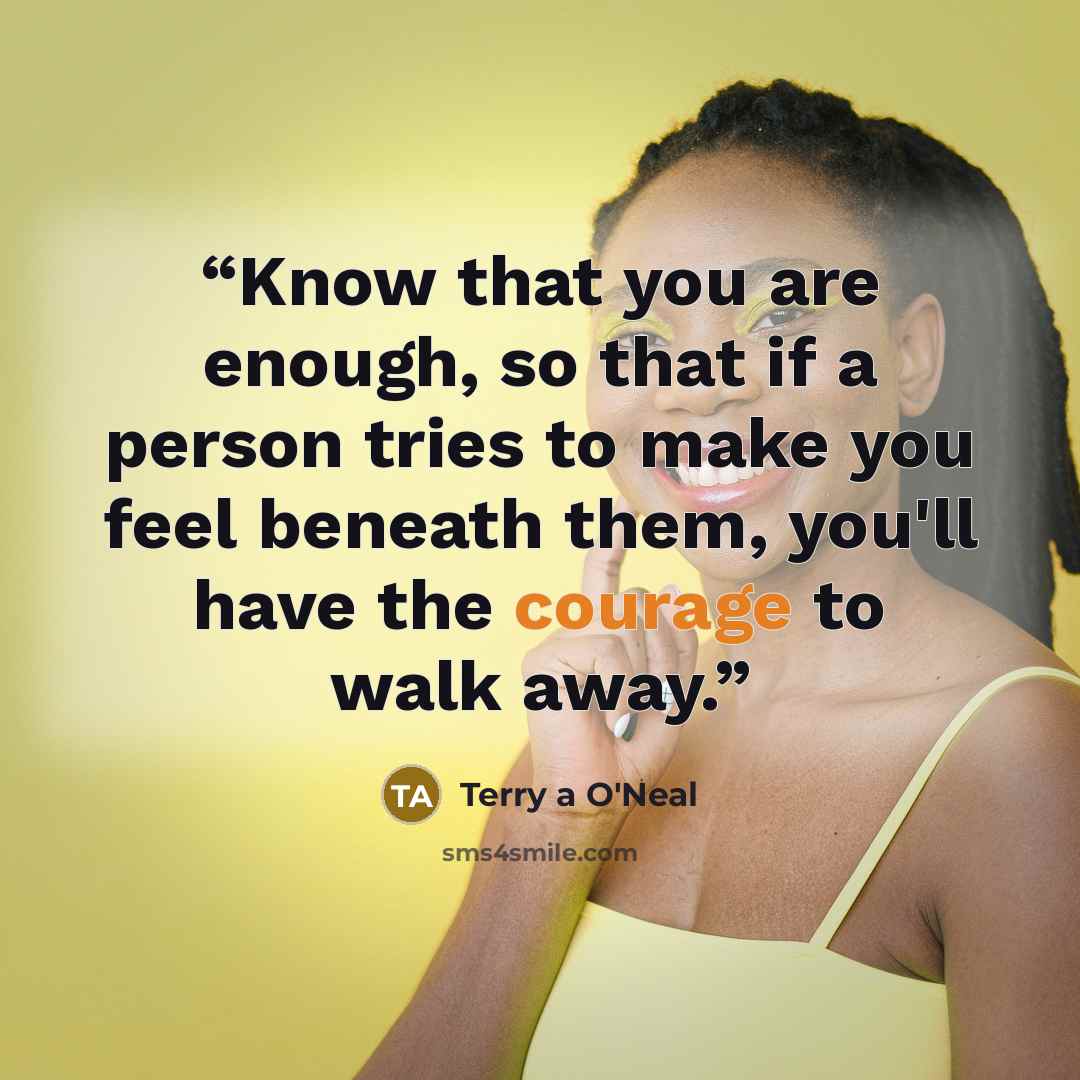 “Know that you are enough, so that if a person tries to make you feel beneath them, you'll have the courage to walk away.” quote by Terry a O'Neal