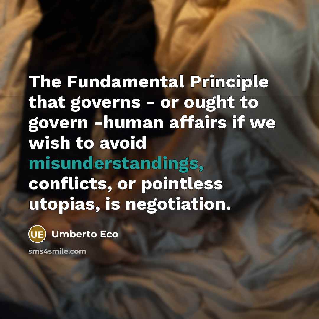 “The Fundamental Principle that governs - or ought to govern -human affairs if we wish to avoid misunderstandings, conflicts, or pointless utopias, is negotiation.” quote by Umberto Eco