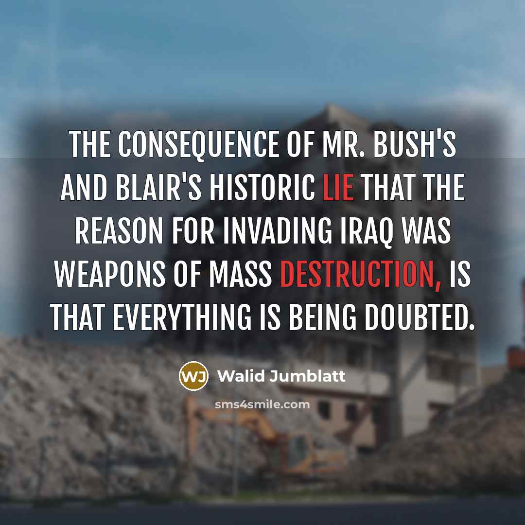 “The consequence of Mr. Bush's and Blair's historic lie that the reason for invading Iraq was weapons of mass destruction, is that everything is being doubted.” quote by Walid Jumblatt