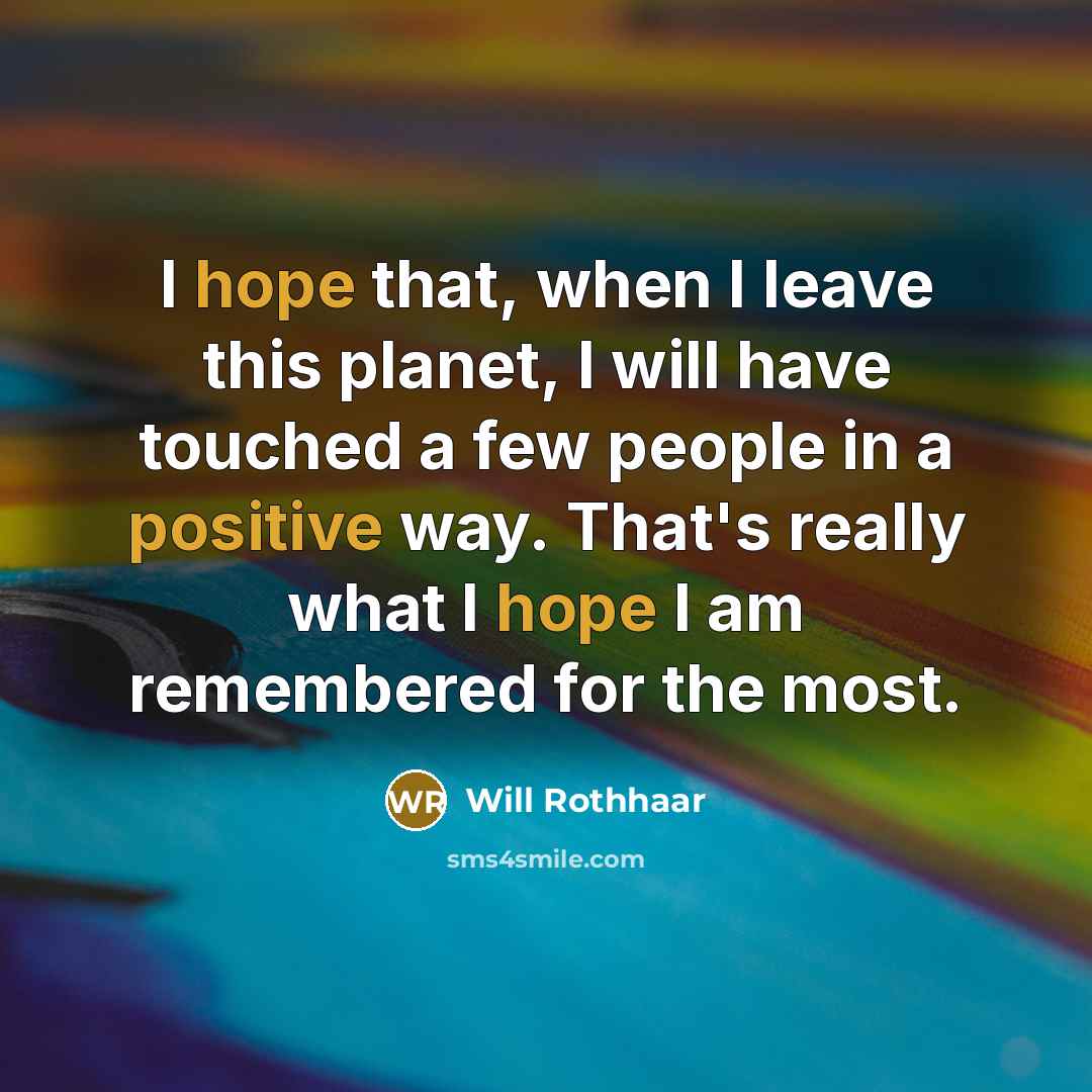 “I hope that, when I leave this planet, I will have touched a few people in a positive way. That's really what I hope I am remembered for the most.” quote by Will Rothhaar
