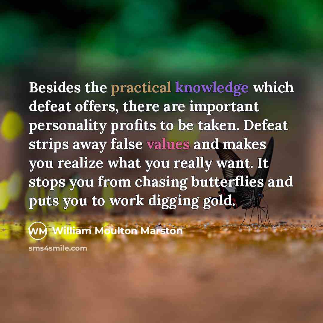“Besides the practical knowledge which defeat offers, there are important personality profits to be taken. Defeat strips away false values and makes you realize what you really want. It stops you from chasing butterflies and puts you to work digging gold.” quote by William Moulton Marston