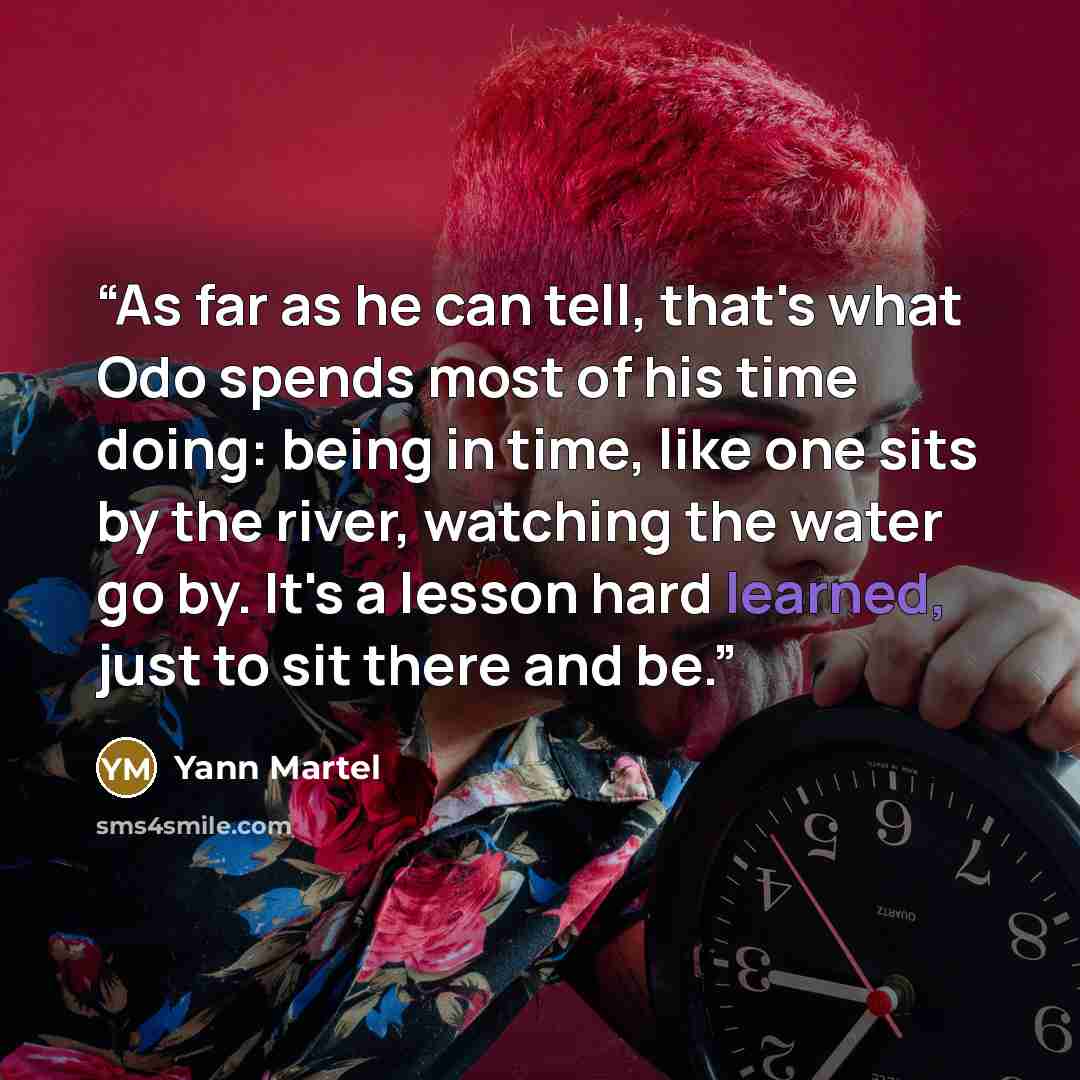 “As far as he can tell, that's what Odo spends most of his time doing: being in time, like one sits by the river, watching the water go by. It's a lesson hard learned, just to sit there and be.” quote by Yann Martel
