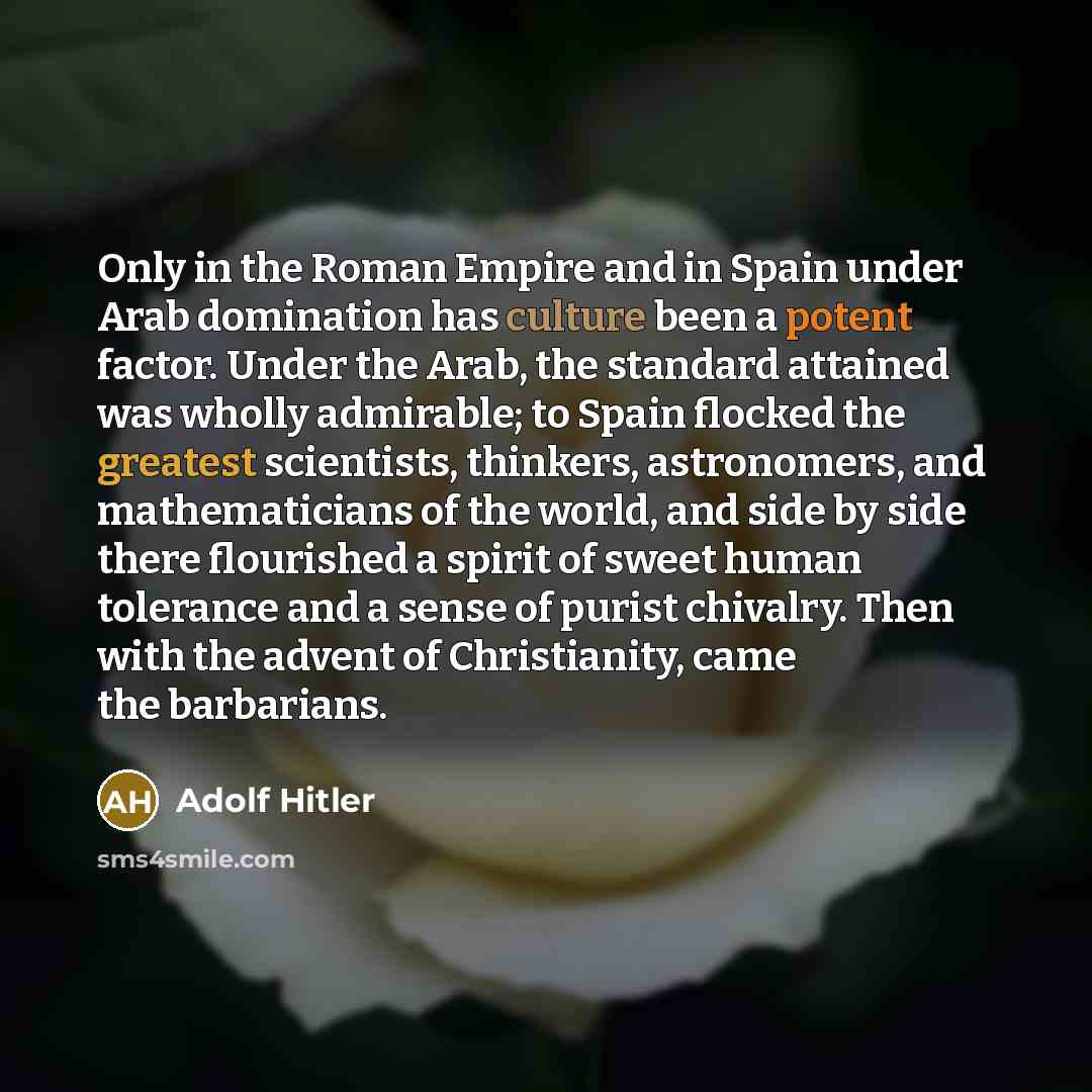 “Only in the Roman Empire and in Spain under Arab domination has culture been a potent factor. Under the Arab, the standard attained was wholly admirable; to Spain flocked the greatest scientists, thinkers, astronomers, and mathematicians of the world, and side by side there flourished a spirit of…” quote by Adolf Hitler
