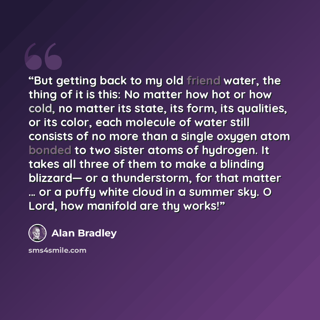 “But getting back to my old friend water, the thing of it is this: No matter how hot or how cold, no matter its state, its form, its qualities, or its color, each molecule of water still consists of no more than a single oxygen atom bonded to two sister atoms of hydrogen. It takes all three of them…” quote by Alan Bradley