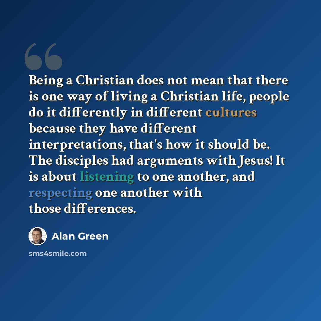 “Being a Christian does not mean that there is one way of living a Christian life, people do it differently in different cultures because they have different interpretations, that's how it should be. The disciples had arguments with Jesus! It is about listening to one another, and respecting one…” quote by Alan Green