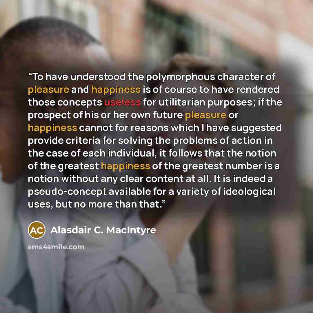 “To have understood the polymorphous character of pleasure and happiness is of course to have rendered those concepts useless for utilitarian purposes; if the prospect of his or her own future pleasure or happiness cannot for reasons which I have suggested provide criteria for solving the problems…” quote by Alasdair C. MacIntyre